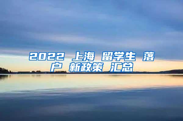 2022 上海 留学生 落户 新政策 汇总