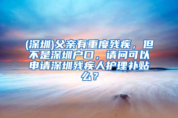 (深圳)父亲有重度残疾，但不是深圳户口，请问可以申请深圳残疾人护理补贴么？