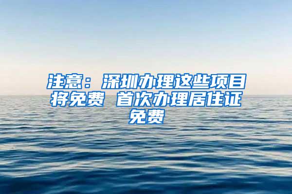 注意：深圳办理这些项目将免费 首次办理居住证免费