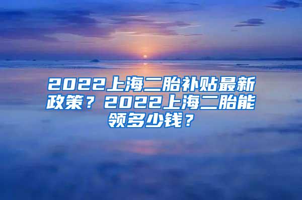 2022上海二胎补贴最新政策？2022上海二胎能领多少钱？