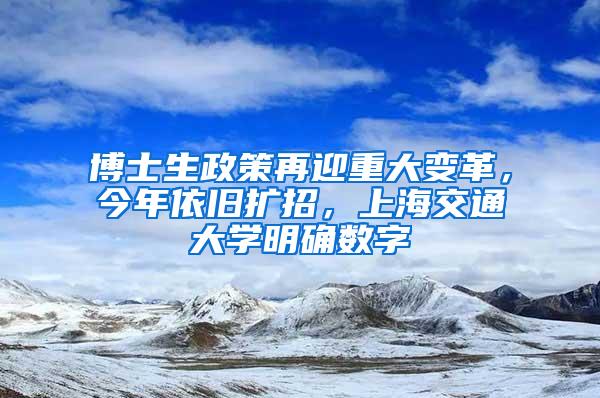 博士生政策再迎重大变革，今年依旧扩招，上海交通大学明确数字