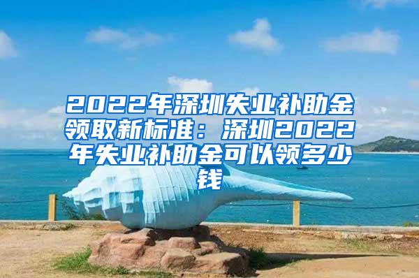 2022年深圳失业补助金领取新标准：深圳2022年失业补助金可以领多少钱