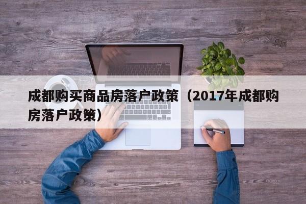 成都购买商品房落户政策（2017年成都购房落户政策）