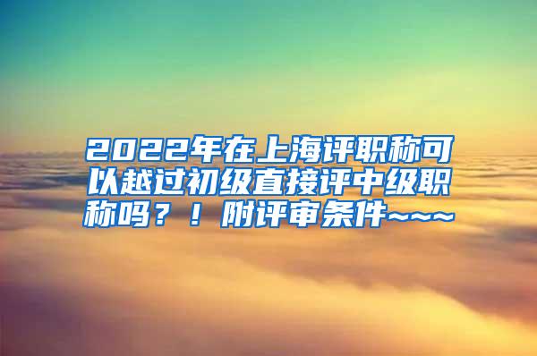 2022年在上海评职称可以越过初级直接评中级职称吗？！附评审条件~~~