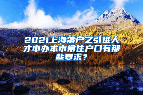 2021上海落户之引进人才申办本市常住户口有那些要求？