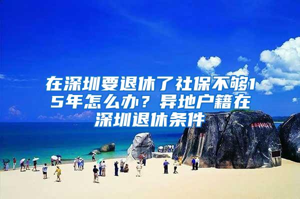 在深圳要退休了社保不够15年怎么办？异地户籍在深圳退休条件