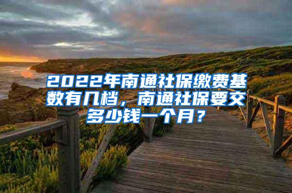 2022年南通社保缴费基数有几档，南通社保要交多少钱一个月？