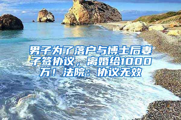 男子为了落户与博士后妻子签协议，离婚给1000万！法院：协议无效