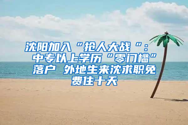 沈阳加入“抢人大战“： 中专以上学历“零门槛”落户 外地生来沈求职免费住十天