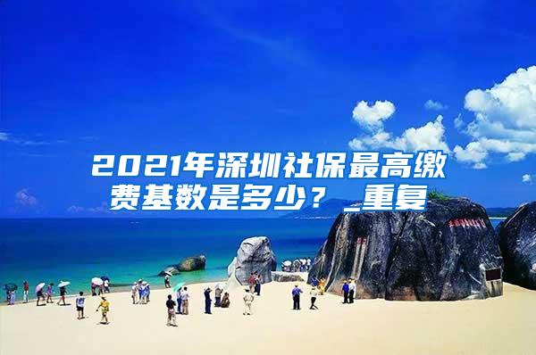 2021年深圳社保最高缴费基数是多少？_重复