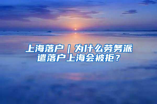 上海落户｜为什么劳务派遣落户上海会被拒？