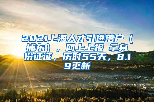 2021上海人才引进落户（浦东），网上上报→拿身份证证，历时55天，8.19更新