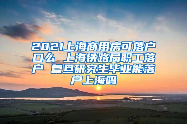 2021上海商用房可落户口么 上海铁路局职工落户 复旦研究生毕业能落户上海吗