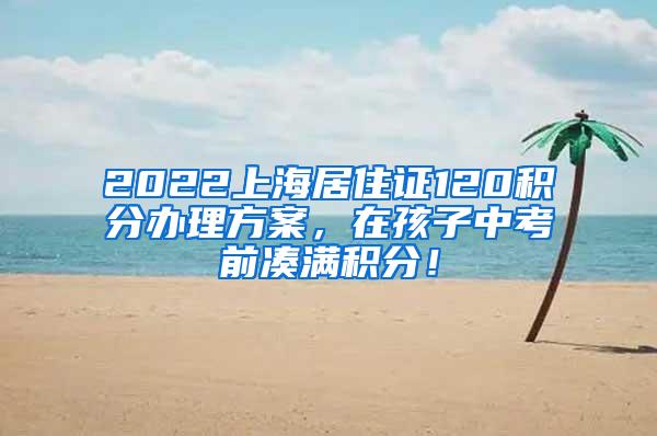 2022上海居住证120积分办理方案，在孩子中考前凑满积分！