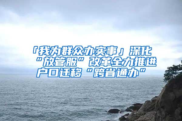 「我为群众办实事」深化“放管服”改革全力推进户口迁移“跨省通办”