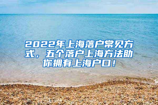 2022年上海落户常见方式，五个落户上海方法助你拥有上海户口！