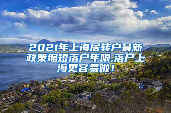 2021年上海居转户最新政策缩短落户年限,落户上海更容易啦！