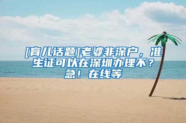 [育儿话题]老婆非深户，准生证可以在深圳办理不？急！在线等