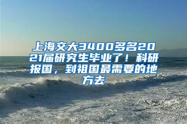 上海交大3400多名2021届研究生毕业了！科研报国，到祖国最需要的地方去