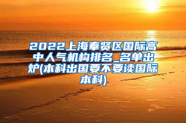 2022上海奉贤区国际高中人气机构排名_名单出炉(本科出国要不要读国际本科)