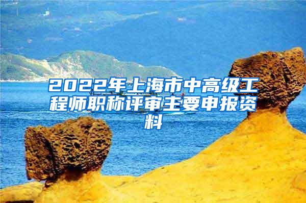 2022年上海市中高级工程师职称评审主要申报资料