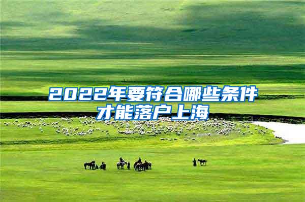 2022年要符合哪些条件才能落户上海