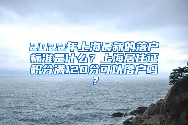2022年上海最新的落户标准是什么？上海居住证积分满120分可以落户吗？