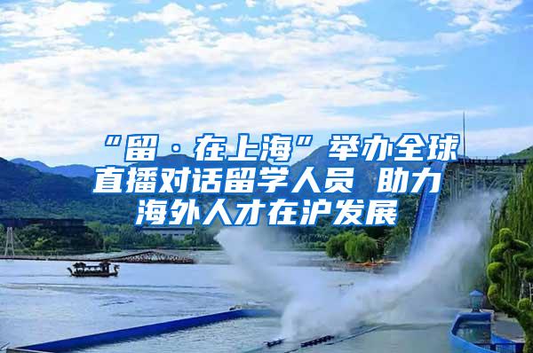 “留·在上海”举办全球直播对话留学人员 助力海外人才在沪发展