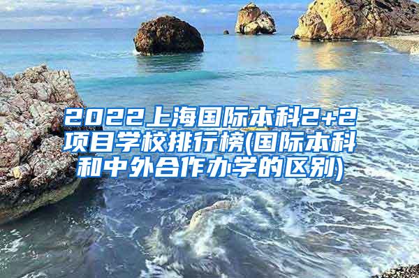 2022上海国际本科2+2项目学校排行榜(国际本科和中外合作办学的区别)