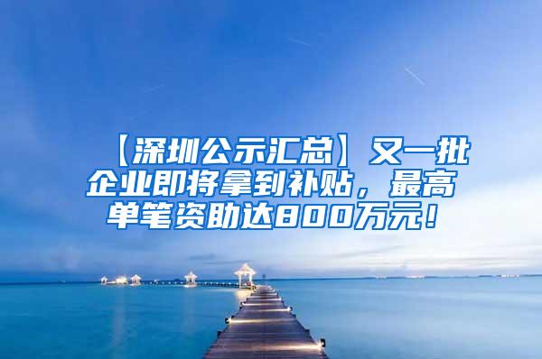 【深圳公示汇总】又一批企业即将拿到补贴，最高单笔资助达800万元！