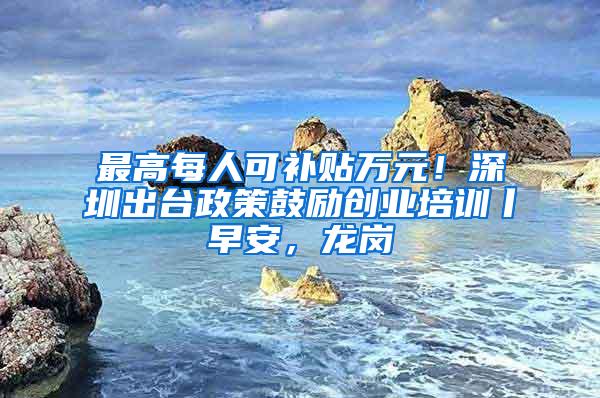 最高每人可补贴万元！深圳出台政策鼓励创业培训丨早安，龙岗