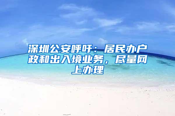 深圳公安呼吁：居民办户政和出入境业务，尽量网上办理