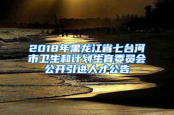 2018年黑龙江省七台河市卫生和计划生育委员会公开引进人才公告