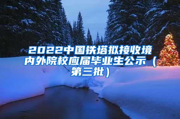 2022中国铁塔拟接收境内外院校应届毕业生公示（第三批）