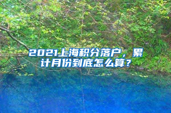 2021上海积分落户，累计月份到底怎么算？