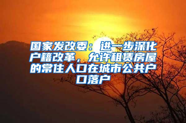 国家发改委：进一步深化户籍改革，允许租赁房屋的常住人口在城市公共户口落户