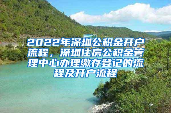2022年深圳公积金开户流程，深圳住房公积金管理中心办理缴存登记的流程及开户流程