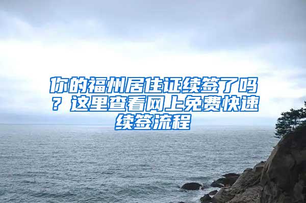 你的福州居住证续签了吗？这里查看网上免费快速续签流程