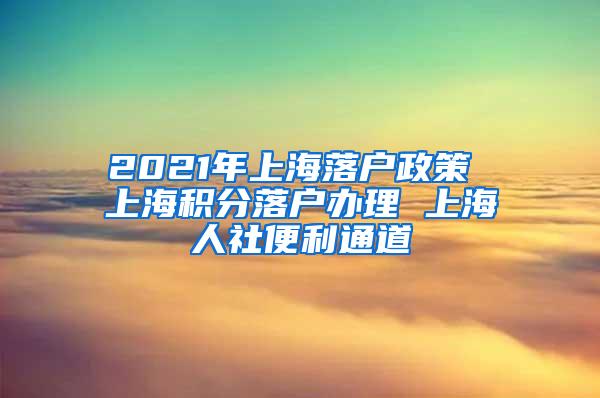 2021年上海落户政策 上海积分落户办理 上海人社便利通道