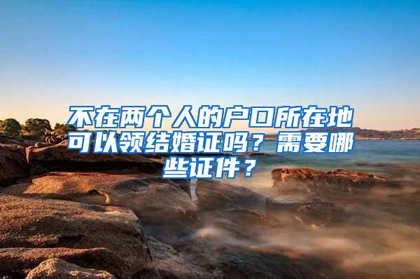 不在两个人的户口所在地可以领结婚证吗？需要哪些证件？