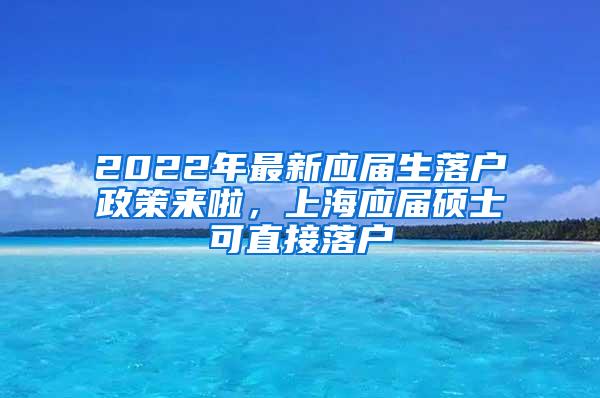 2022年最新应届生落户政策来啦，上海应届硕士可直接落户