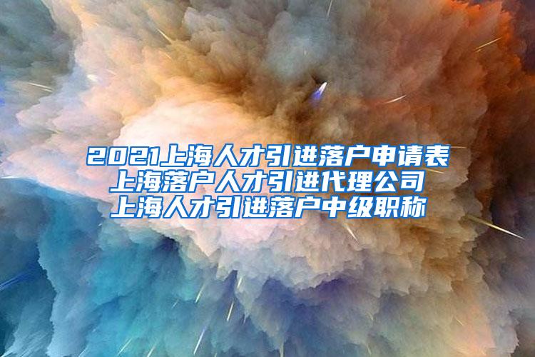 2021上海人才引进落户申请表 上海落户人才引进代理公司 上海人才引进落户中级职称