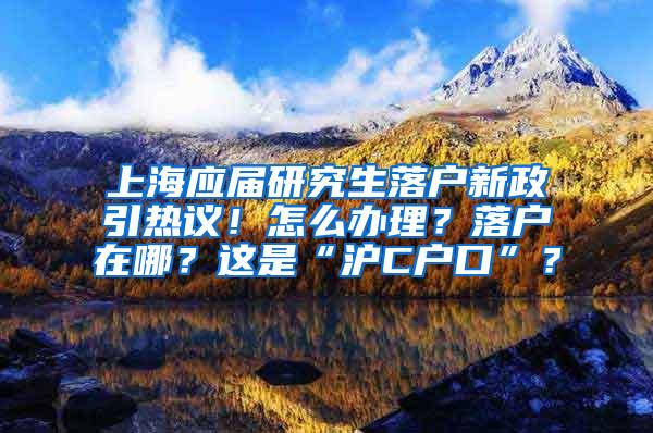 上海应届研究生落户新政引热议！怎么办理？落户在哪？这是“沪C户口”？