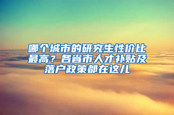 哪个城市的研究生性价比最高？各省市人才补贴及落户政策都在这儿