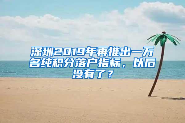 深圳2019年再推出一万名纯积分落户指标，以后没有了？
