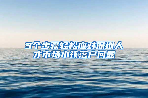 3个步骤轻松应对深圳人才市场小孩落户问题