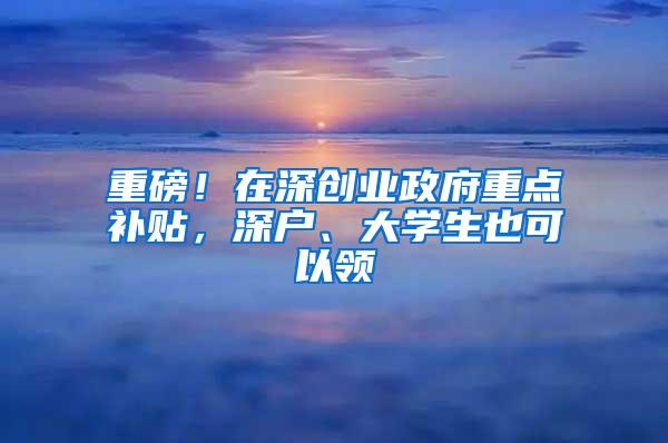 重磅！在深创业政府重点补贴，深户、大学生也可以领