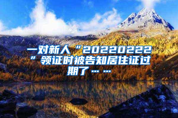 一对新人“20220222”领证时被告知居住证过期了……