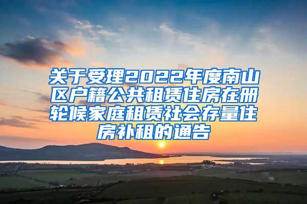 关于受理2022年度南山区户籍公共租赁住房在册轮候家庭租赁社会存量住房补租的通告