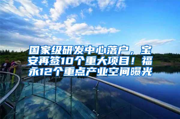 国家级研发中心落户，宝安再签10个重大项目！福永12个重点产业空间曝光